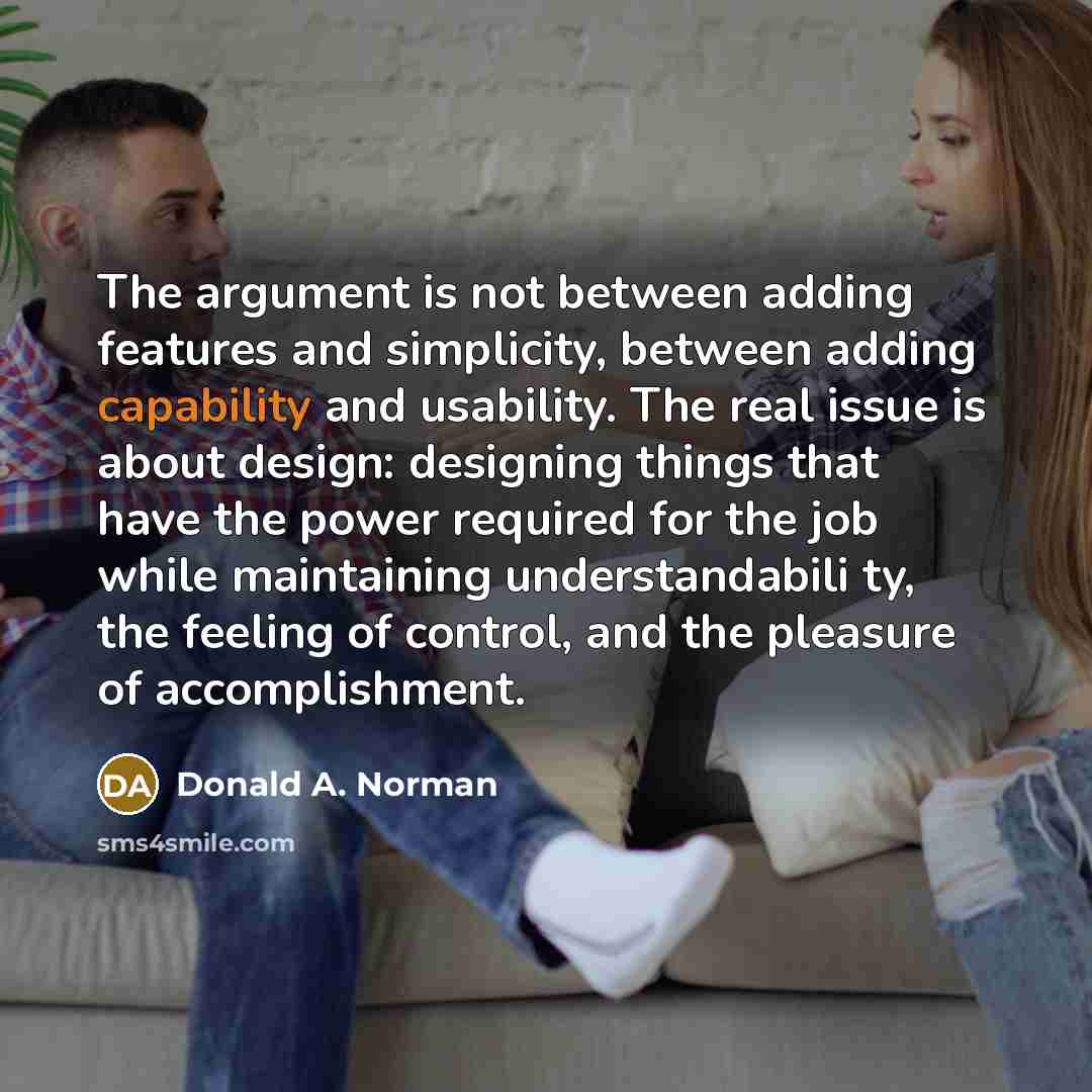 “The argument is not between adding features and simplicity, between adding capability and usability. The real issue is about design: designing things that have the power required for the job while maintaining understandabili ty, the feeling of control, and the pleasure of accomplishment.” quote by Donald A. Norman