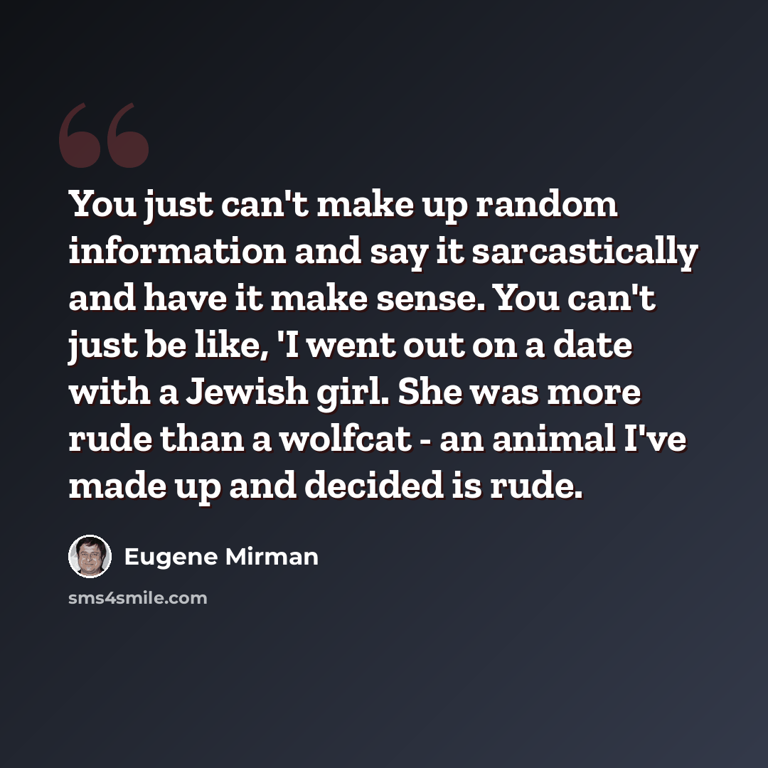 “You just can't make up random information and say it sarcastically and have it make sense. You can't just be like, 'I went out on a date with a Jewish girl. She was more rude than a wolfcat - an animal I've made up and decided is rude.” quote by Eugene Mirman