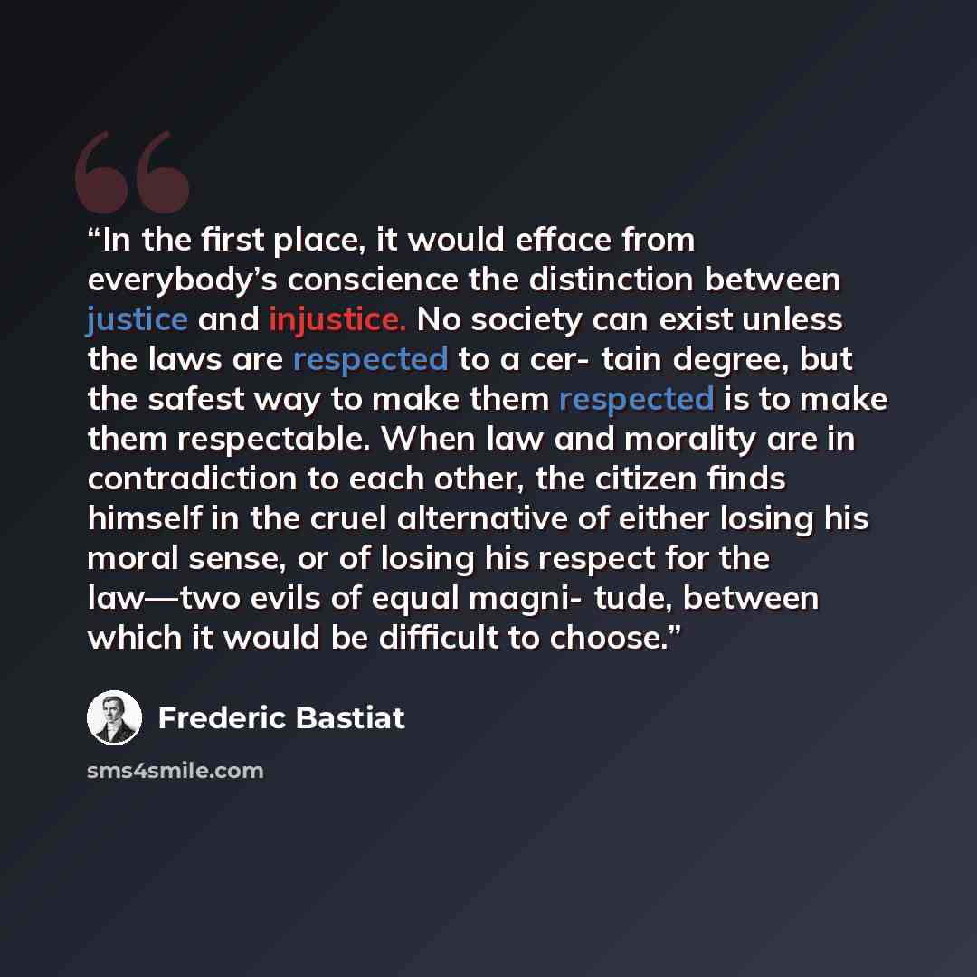 “In the first place, it would efface from everybody’s conscience the distinction between justice and injustice. No society can exist unless the laws are respected to a cer- tain degree, but the safest way to make them respected is to make them respectable. When law and morality are in contradiction…” quote by Frédéric Bastiat