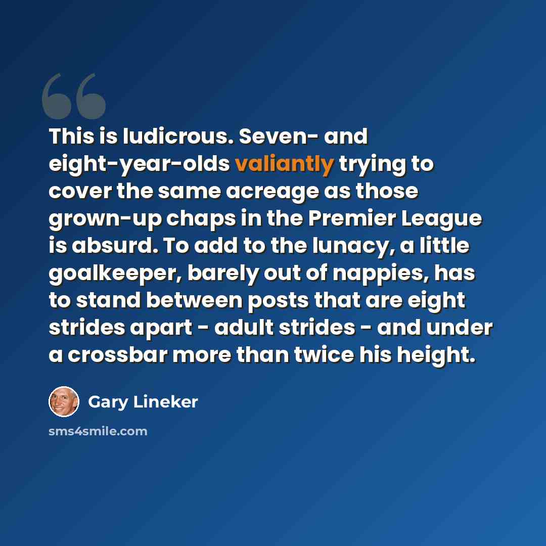 “This is ludicrous. Seven- and eight-year-olds valiantly trying to cover the same acreage as those grown-up chaps in the Premier League is absurd. To add to the lunacy, a little goalkeeper, barely out of nappies, has to stand between posts that are eight strides apart - adult strides - and under a…” quote by Gary Lineker