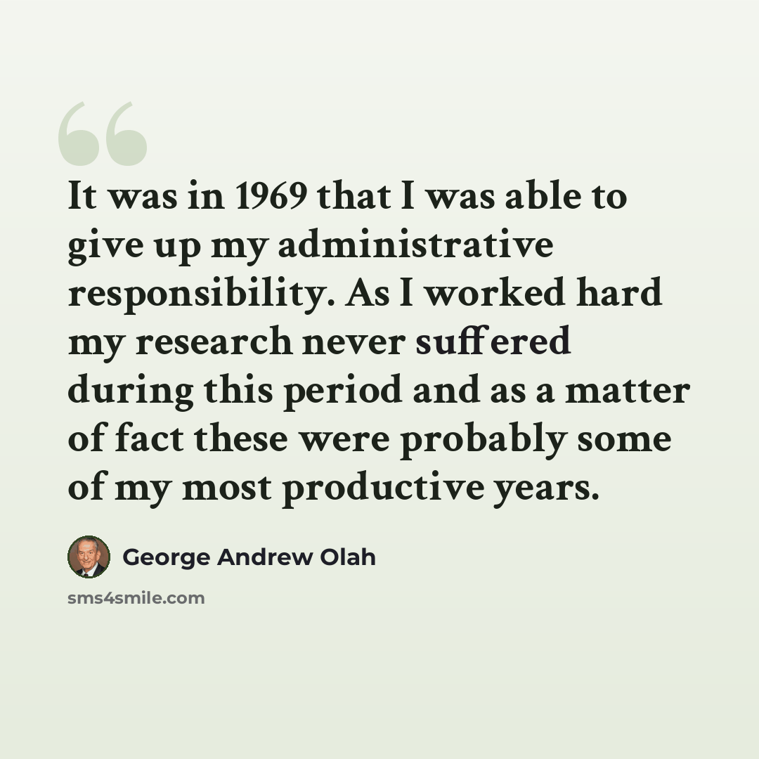 “It was in 1969 that I was able to give up my administrative responsibility. As I worked hard my research never suffered during this period and as a matter of fact these were probably some of my most productive years.” quote by George Andrew Olah