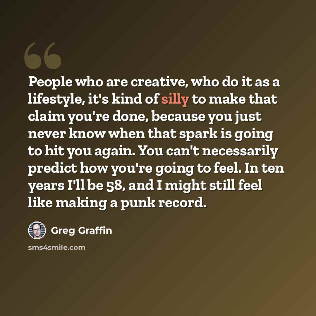 “People who are creative, who do it as a lifestyle, it's kind of silly to make that claim you're done, because you just never know when that spark is going to hit you again. You can't necessarily predict how you're going to feel. In ten years I'll be 58, and I might still feel like making a punk…” quote by Greg Graffin