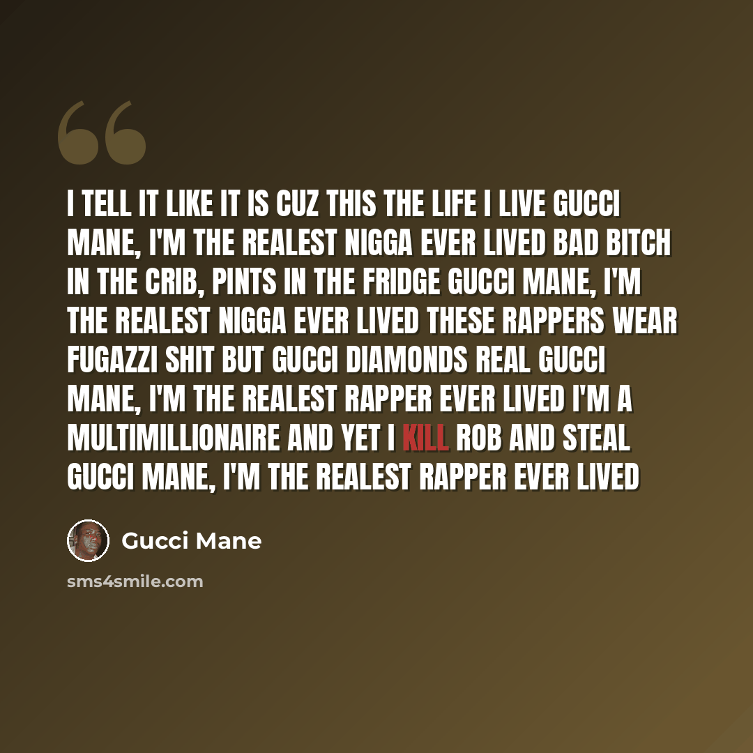 “I tell it like it is cuz this the life I live Gucci Mane, I'm the realest nigga ever lived Bad bitch in the crib, pints in the fridge Gucci Mane, I'm the realest nigga ever lived These rappers wear Fugazzi shit but Gucci diamonds real Gucci Mane, I'm the realest rapper ever lived I'm a…” quote by Gucci Mane