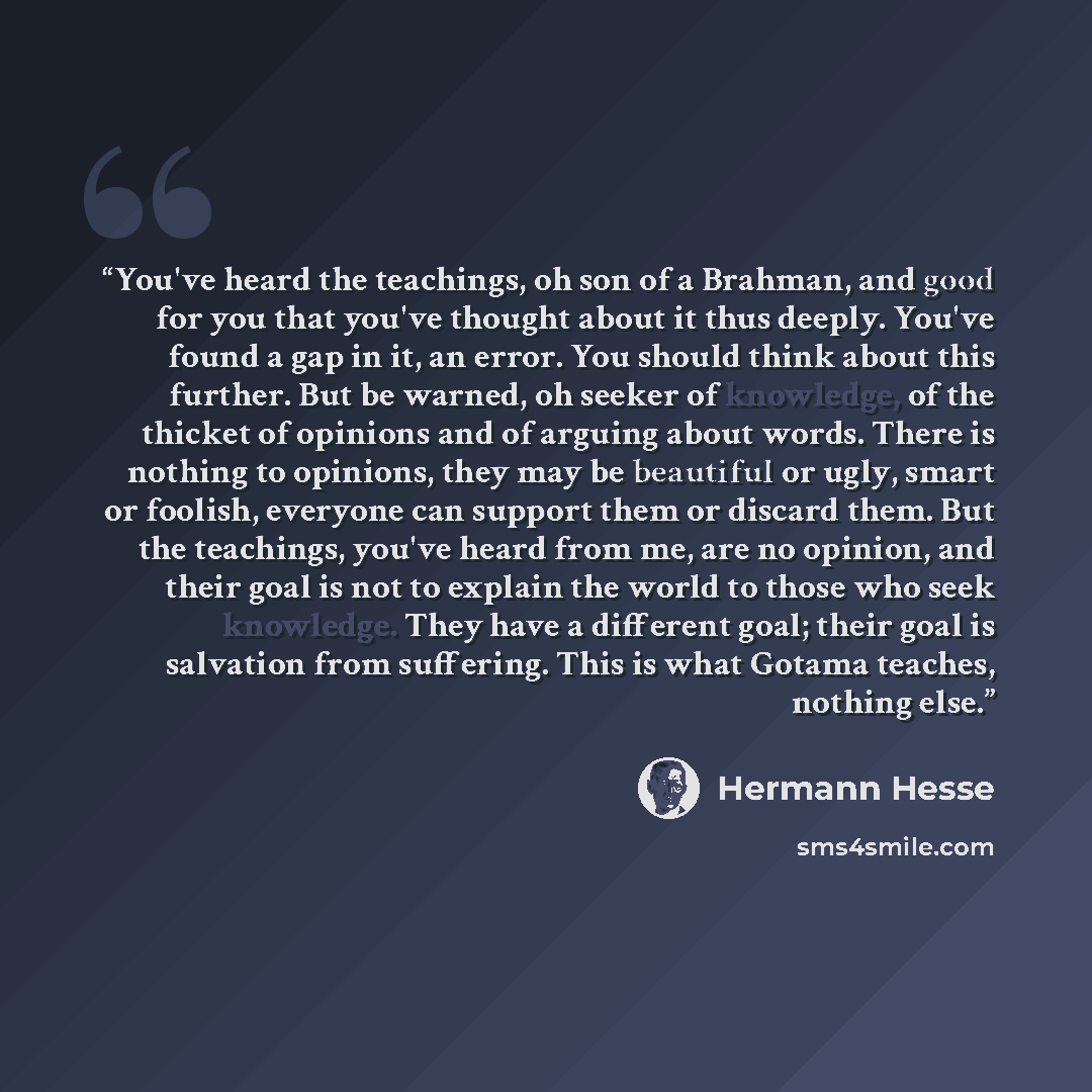 “You've heard the teachings, oh son of a Brahman, and good for you that you've thought about it thus deeply. You've found a gap in it, an error. You should think about this further. But be warned, oh seeker of knowledge, of the thicket of opinions and of arguing about words. There is nothing to…” quote by Hermann Hesse