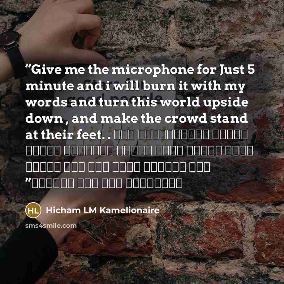“Give me the microphone for Just 5 minute and i will burn it with my words and turn this world upside down , and make the crowd stand at their feet. . أعطني الميكروفون فقط لخمس دقائق وسوف أشعله بكلماتي وأقلب هذا العالم رأسا على عقب وأجعل الجماهير تقف على أرجلها” quote by Hicham LM Kamelionaire