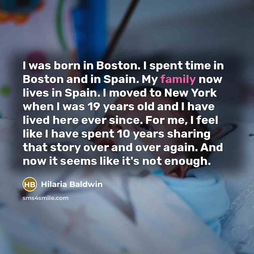“I was born in Boston. I spent time in Boston and in Spain. My family now lives in Spain. I moved to New York when I was 19 years old and I have lived here ever since. For me, I feel like I have spent 10 years sharing that story over and over again. And now it seems like it's not enough.” quote by Hilaria Baldwin