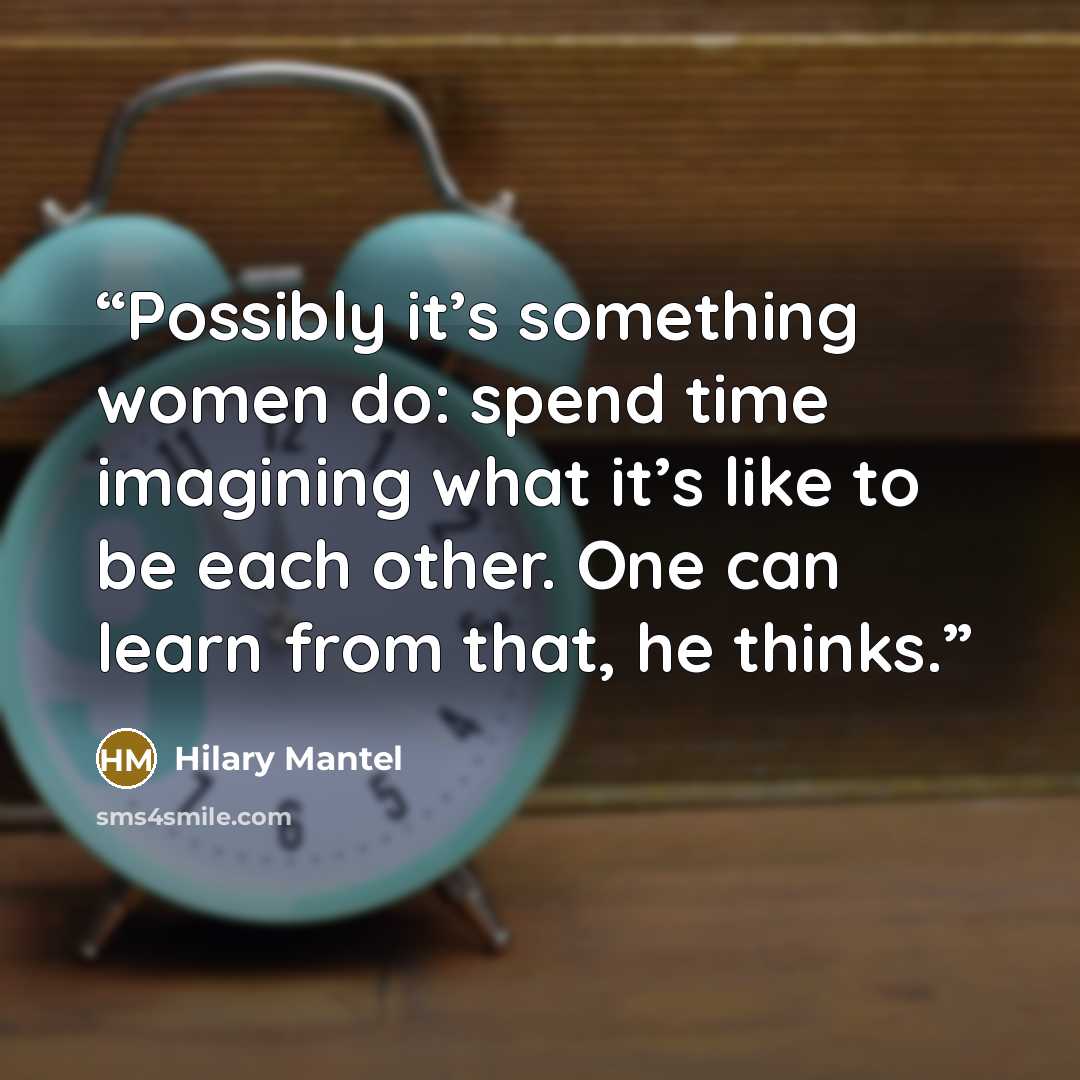 “Possibly it’s something women do: spend time imagining what it’s like to be each other. One can learn from that, he thinks.” quote by Hilary Mantel