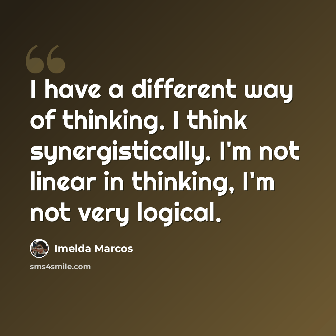 “I have a different way of thinking. I think synergistically. I'm not linear in thinking, I'm not very logical.” quote by Imelda Marcos