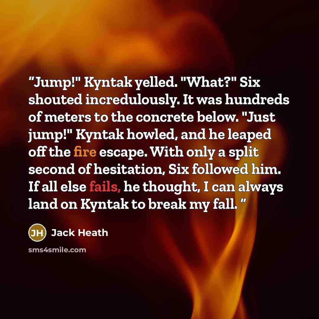 “Jump!" Kyntak yelled. "What?" Six shouted incredulously. It was hundreds of meters to the concrete below. "Just jump!" Kyntak howled, and he leaped off the fire escape. With only a split second of hesitation, Six followed him. If all else fails, he thought, I can always land on Kyntak to break my…” quote by Jack Heath
