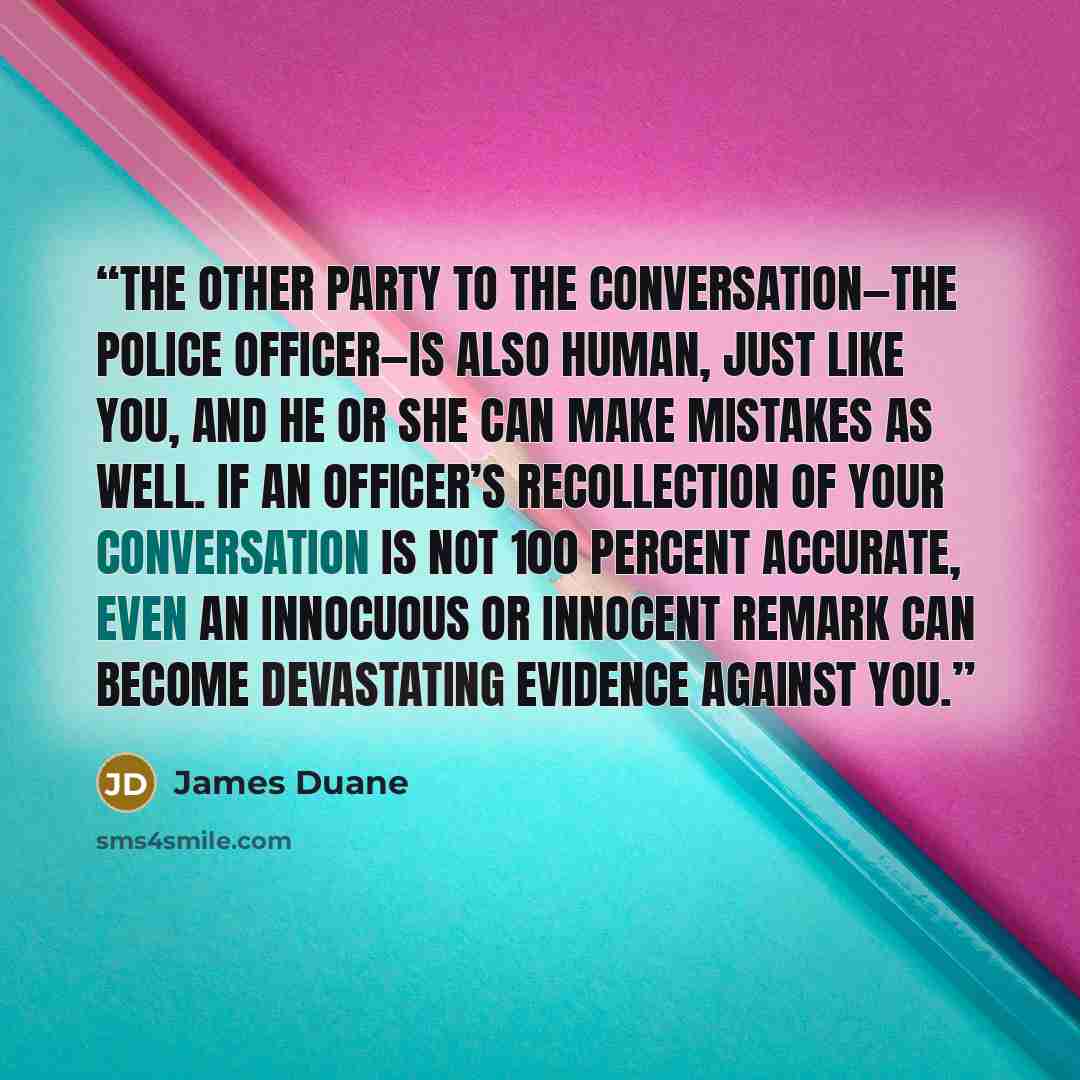 “The other party to the conversation—the police officer—is also human, just like you, and he or she can make mistakes as well. If an officer’s recollection of your conversation is not 100 percent accurate, even an innocuous or innocent remark can become devastating evidence against you.” quote by James Duane