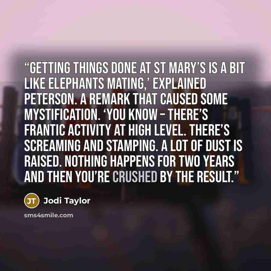 “Getting things done at St Mary’s is a bit like elephants mating,’ explained Peterson. A remark that caused some mystification. ‘You know – there’s frantic activity at high level. There’s screaming and stamping. A lot of dust is raised. Nothing happens for two years and then you’re crushed by the…” quote by Jodi Taylor