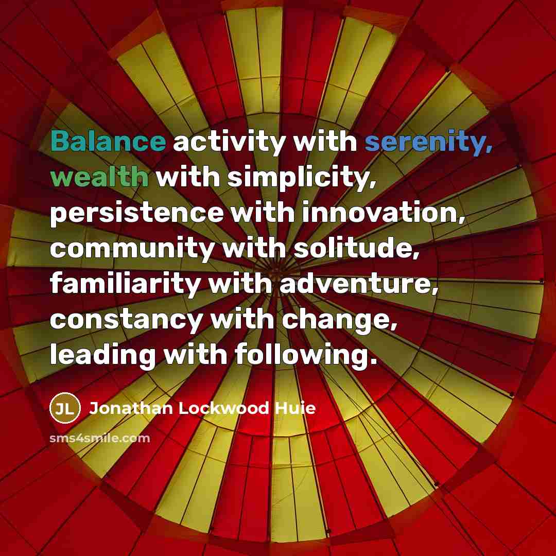 “Balance activity with serenity, wealth with simplicity, persistence with innovation, community with solitude, familiarity with adventure, constancy with change, leading with following.” quote by Jonathan Lockwood Huie