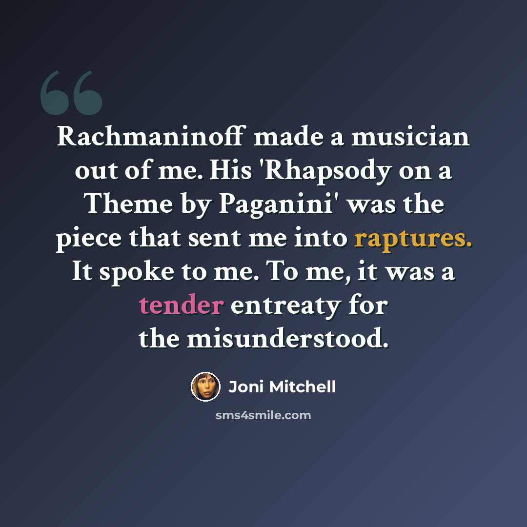 “Rachmaninoff made a musician out of me. His 'Rhapsody on a Theme by Paganini' was the piece that sent me into raptures. It spoke to me. To me, it was a tender entreaty for the misunderstood.” quote by Joni Mitchell