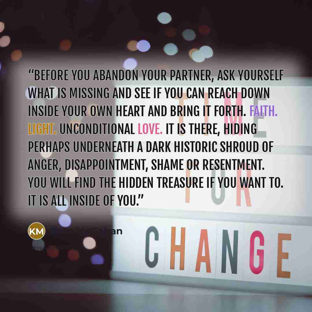 “Before you abandon your partner, ask yourself what is missing and see if you can reach down inside your own heart and bring it forth. Faith. Light. Unconditional Love. It is there, hiding perhaps underneath a dark historic shroud of anger, disappointment, shame or resentment. You will find the…” quote by Kate McGahan