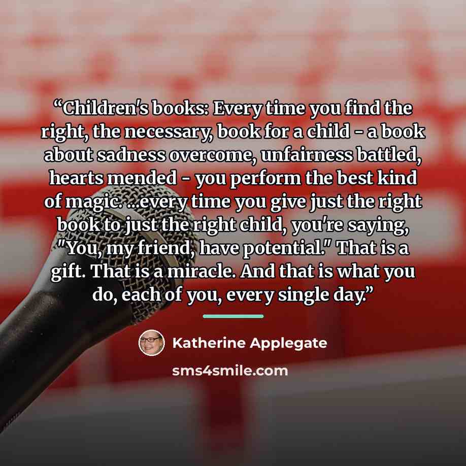 “Children's books: Every time you find the right, the necessary, book for a child - a book about sadness overcome, unfairness battled, hearts mended - you perform the best kind of magic. ...every time you give just the right book to just the right child, you're saying, "You, my friend, have…” quote by Katherine Applegate
