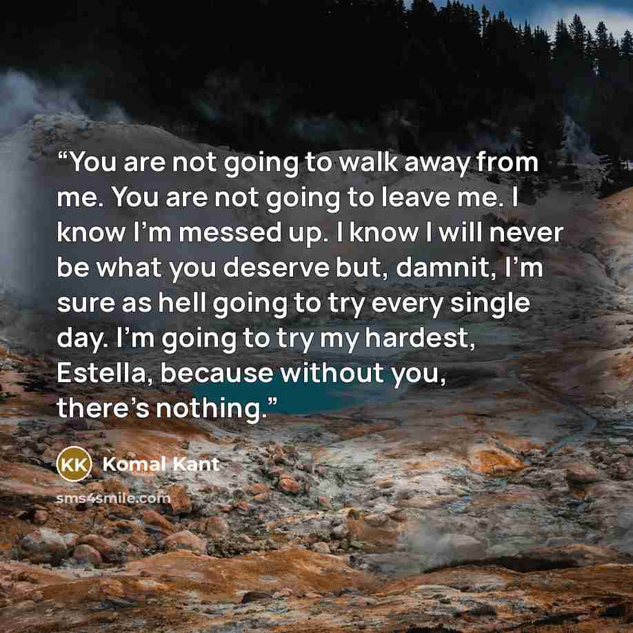 “You are not going to walk away from me. You are not going to leave me. I know I'm messed up. I know I will never be what you deserve but, damnit, I'm sure as hell going to try every single day. I'm going to try my hardest, Estella, because without you, there's nothing.” quote by Komal Kant