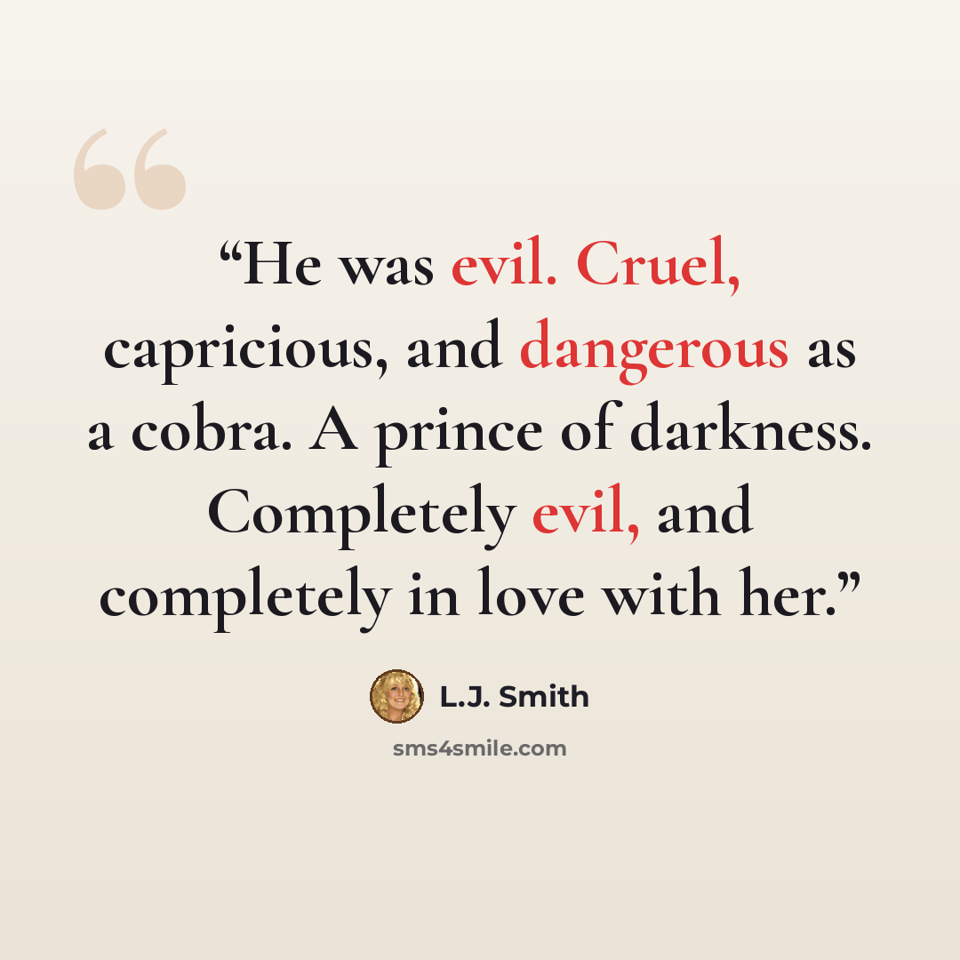 “He was evil. Cruel, capricious, and dangerous as a cobra. A prince of darkness. Completely evil, and completely in love with her.” quote by L.J. Smith
