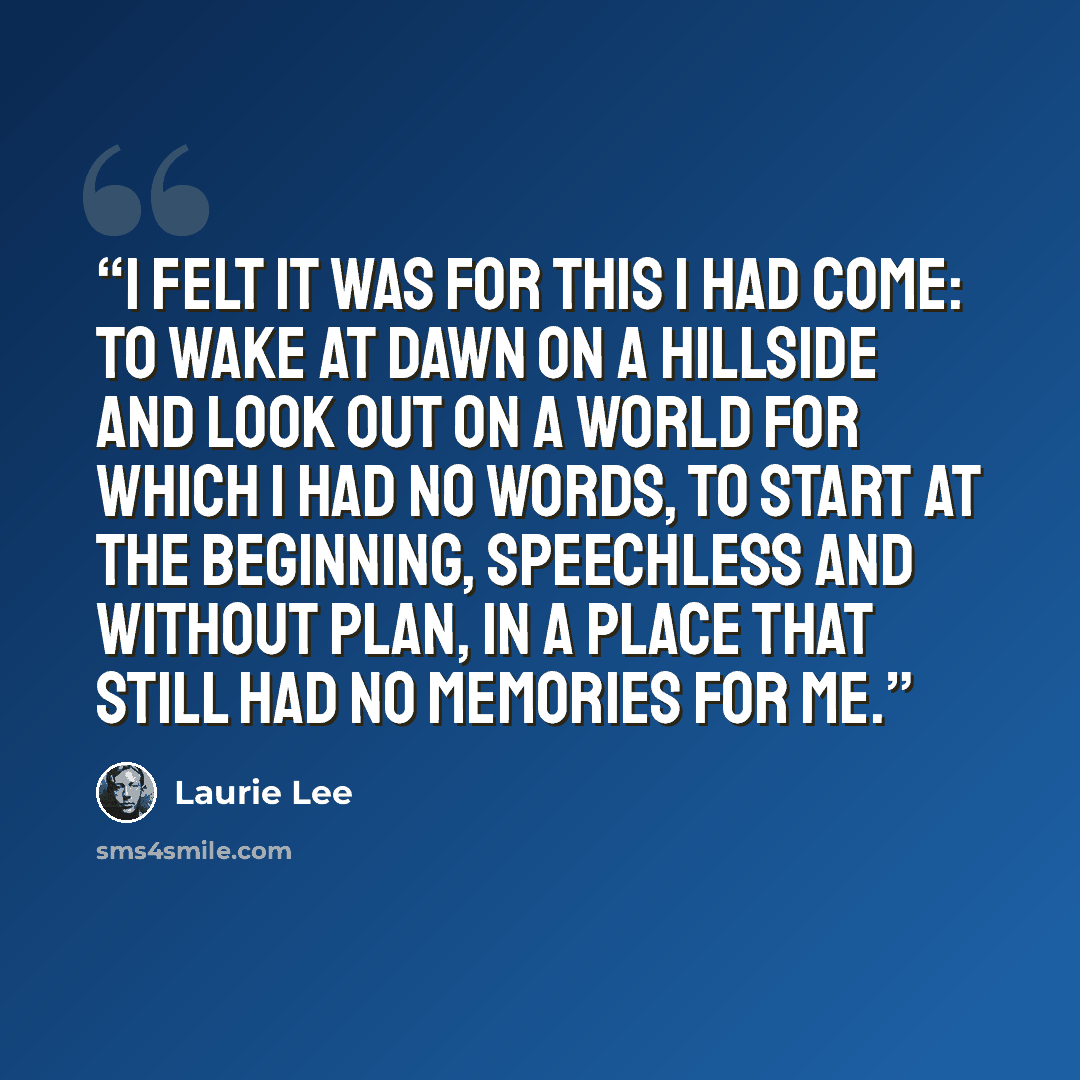 “I felt it was for this I had come: to wake at dawn on a hillside and look out on a world for which I had no words, to start at the beginning, speechless and without plan, in a place that still had no memories for me.” quote by Laurie Lee