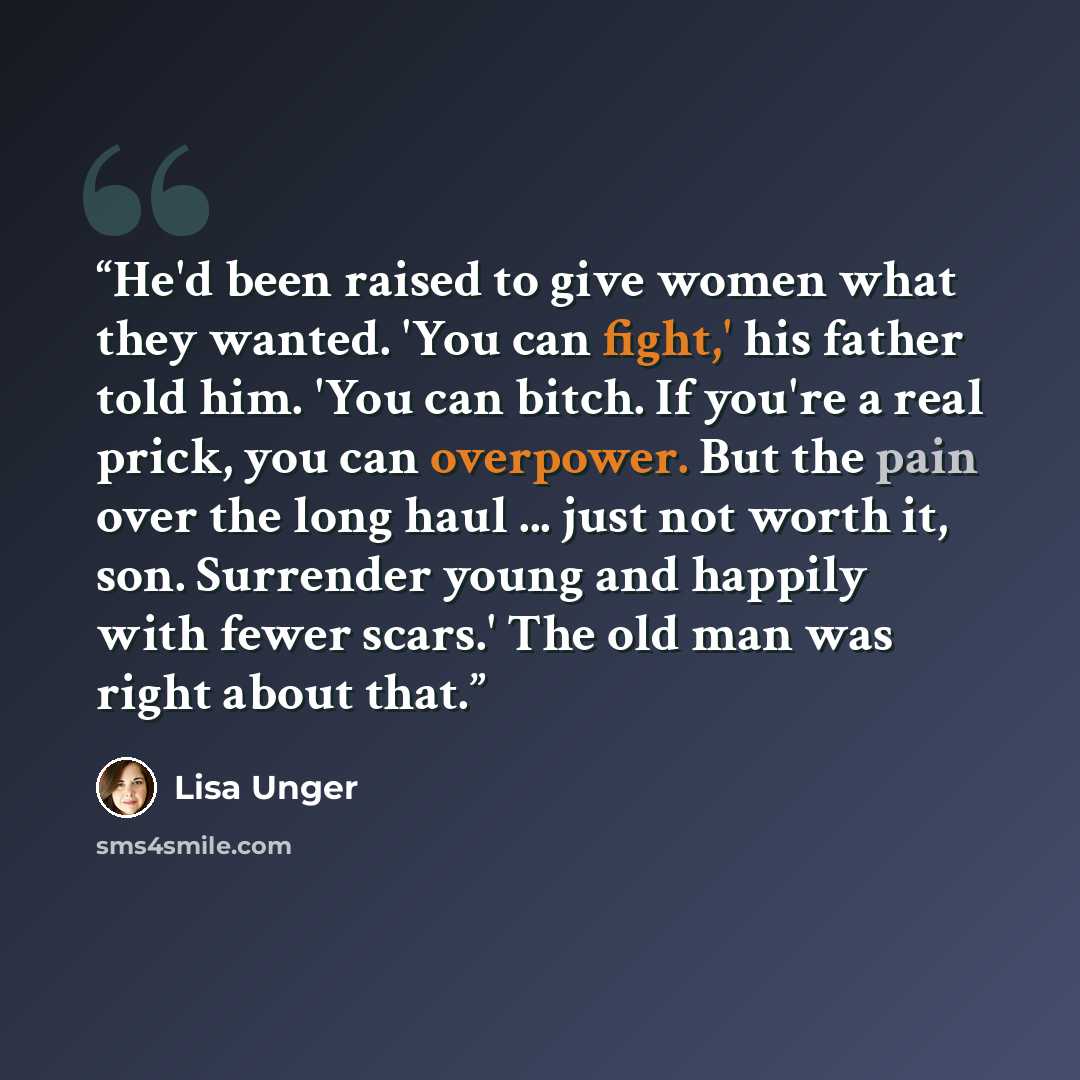 “He'd been raised to give women what they wanted. 'You can fight,' his father told him. 'You can bitch. If you're a real prick, you can overpower. But the pain over the long haul ... just not worth it, son. Surrender young and happily with fewer scars.' The old man was right about that.” quote by Lisa Unger