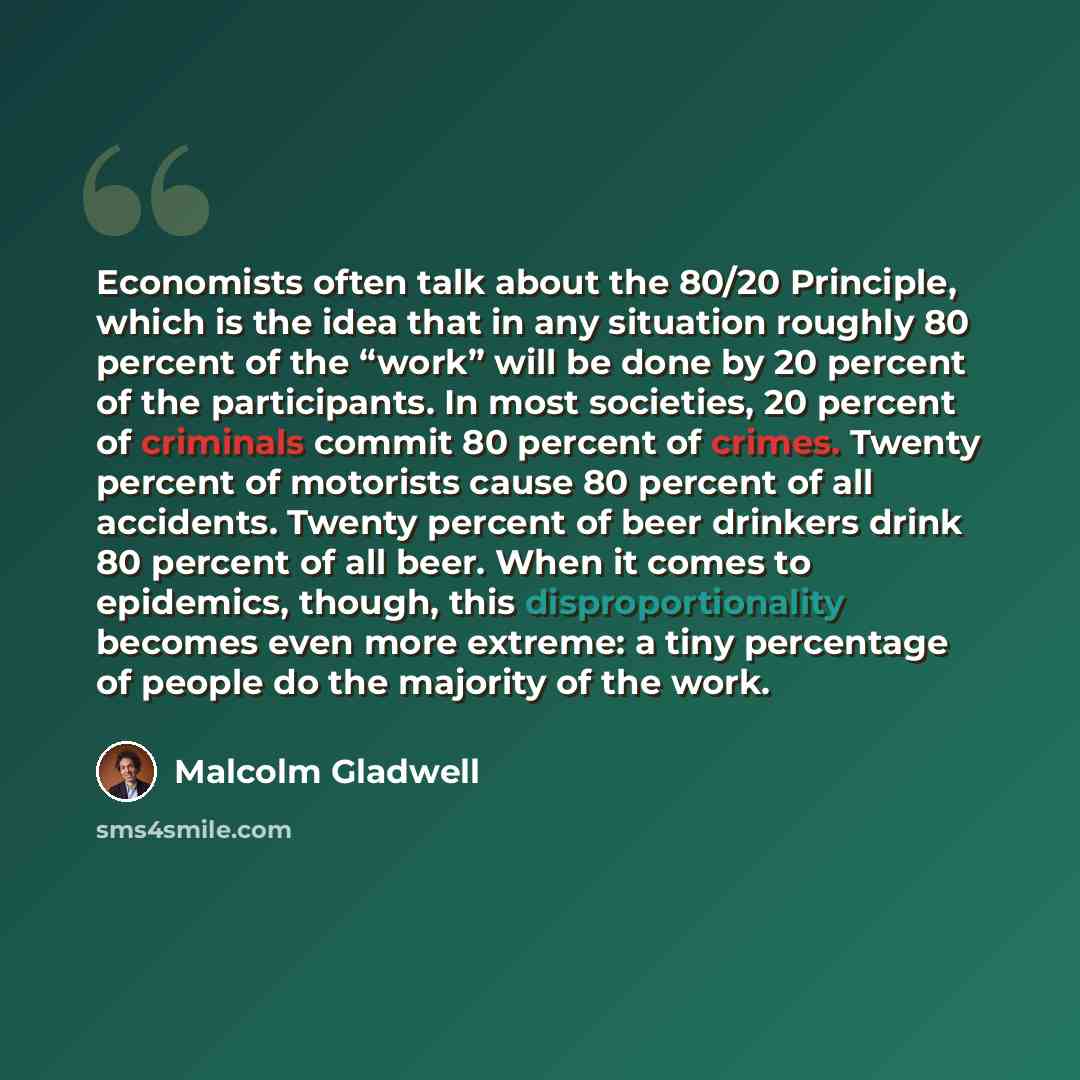 “Economists often talk about the 80/20 Principle, which is the idea that in any situation roughly 80 percent of the “work” will be done by 20 percent of the participants. In most societies, 20 percent of criminals commit 80 percent of crimes. Twenty percent of motorists cause 80 percent of all…” quote by Malcolm Gladwell