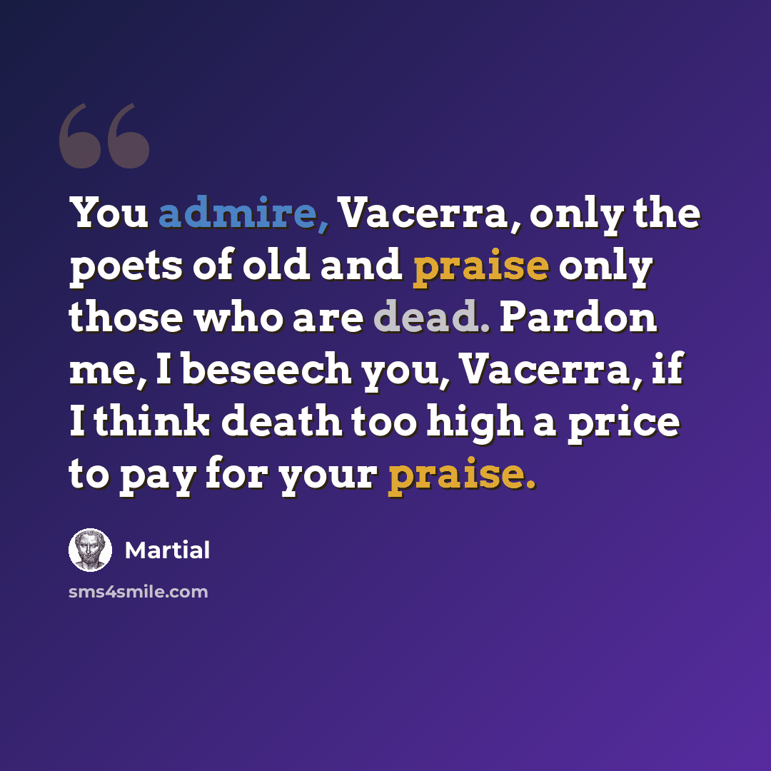 “You admire, Vacerra, only the poets of old and praise only those who are dead. Pardon me, I beseech you, Vacerra, if I think death too high a price to pay for your praise.” quote by Martial