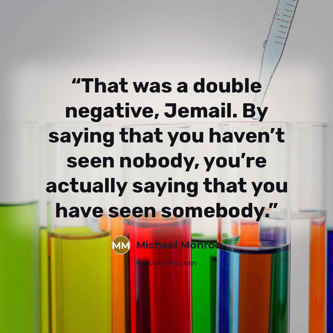 “That was a double negative, Jemail. By saying that you haven’t seen nobody, you’re actually saying that you have seen somebody.” quote by Michael Monroe
