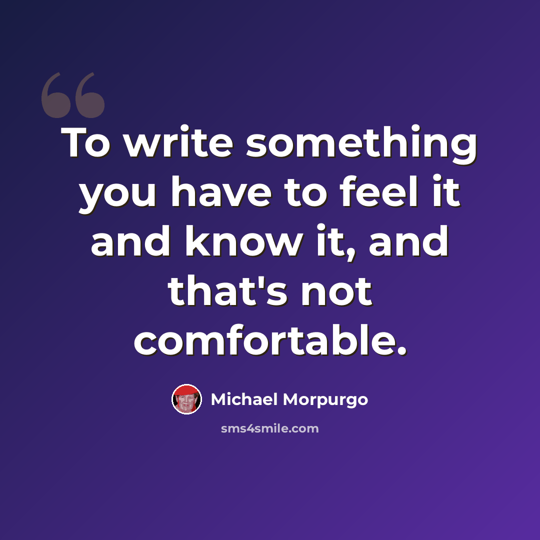 “To write something you have to feel it and know it, and that's not comfortable.” quote by Michael Morpurgo