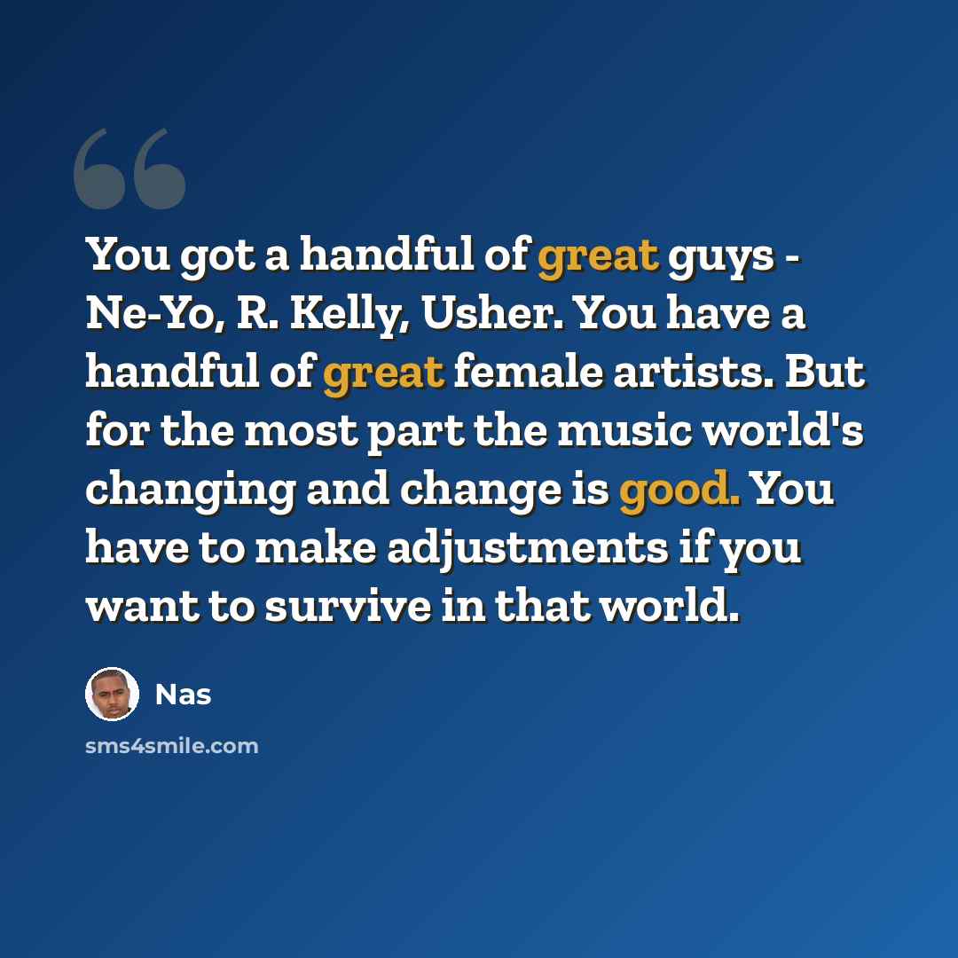 “You got a handful of great guys - Ne-Yo, R. Kelly, Usher. You have a handful of great female artists. But for the most part the music world's changing and change is good. You have to make adjustments if you want to survive in that world.” quote by Nas