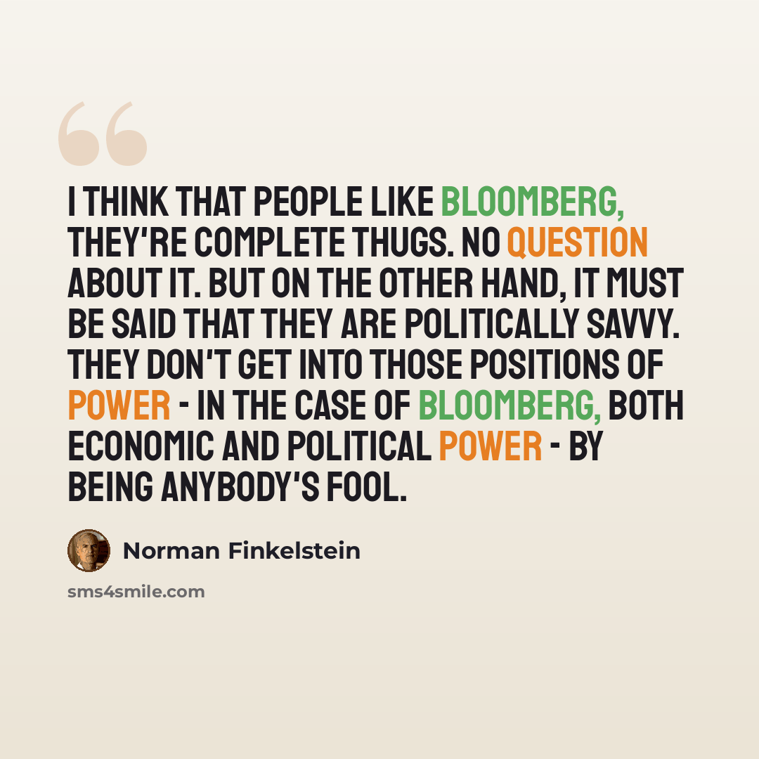 “I think that people like Bloomberg, they're complete thugs. No question about it. But on the other hand, it must be said that they are politically savvy. They don't get into those positions of power - in the case of Bloomberg, both economic and political power - by being anybody's fool.” quote by Norman Finkelstein