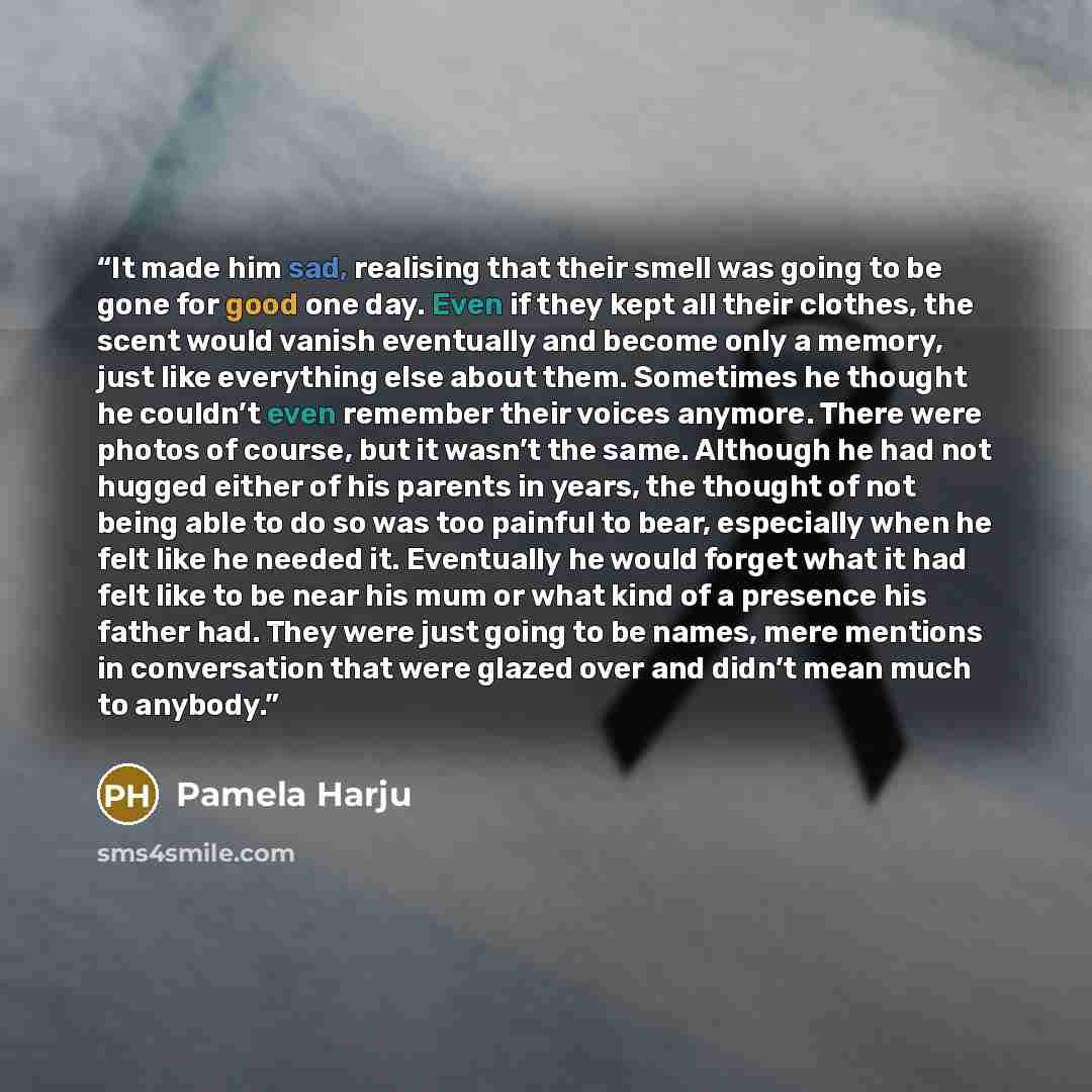 “It made him sad, realising that their smell was going to be gone for good one day. Even if they kept all their clothes, the scent would vanish eventually and become only a memory, just like everything else about them. Sometimes he thought he couldn’t even remember their voices anymore. There were…” quote by Pamela Harju
