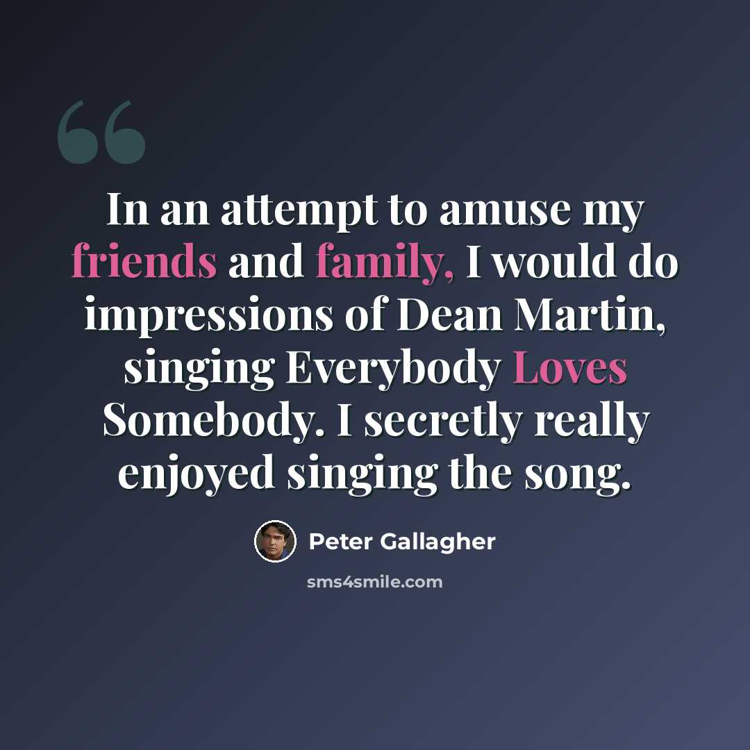 “In an attempt to amuse my friends and family, I would do impressions of Dean Martin, singing Everybody Loves Somebody. I secretly really enjoyed singing the song.” quote by Peter Gallagher