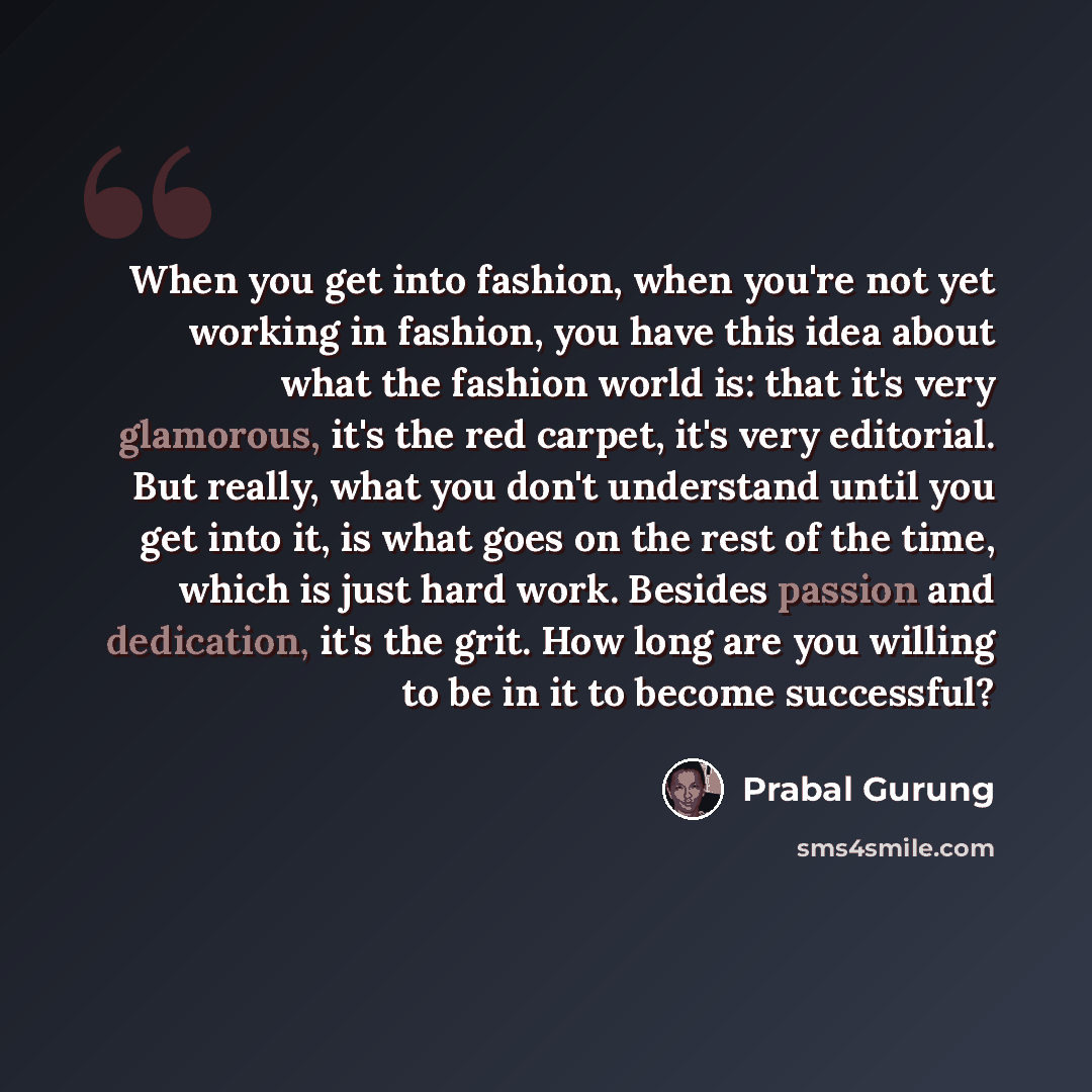 “When you get into fashion, when you're not yet working in fashion, you have this idea about what the fashion world is: that it's very glamorous, it's the red carpet, it's very editorial. But really, what you don't understand until you get into it, is what goes on the rest of the time, which is…” quote by Prabal Gurung