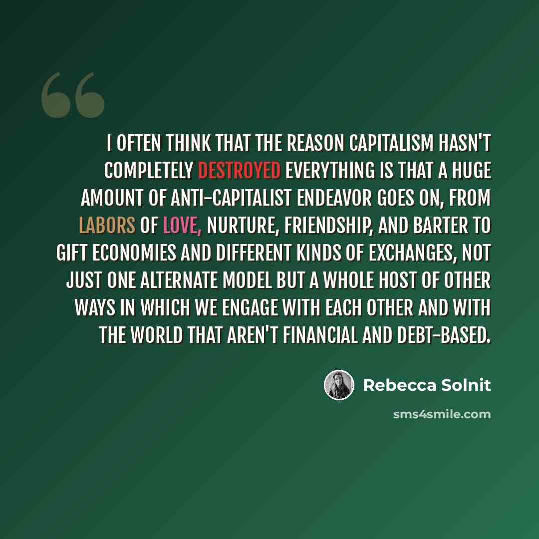 “I often think that the reason capitalism hasn't completely destroyed everything is that a huge amount of anti-capitalist endeavor goes on, from labors of love, nurture, friendship, and barter to gift economies and different kinds of exchanges, not just one alternate model but a whole host of other…” quote by Rebecca Solnit