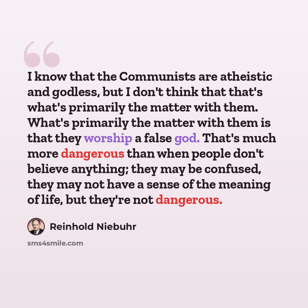 “I know that the Communists are atheistic and godless, but I don't think that that's what's primarily the matter with them. What's primarily the matter with them is that they worship a false god. That's much more dangerous than when people don't believe anything; they may be confused, they may not…” quote by Reinhold Niebuhr