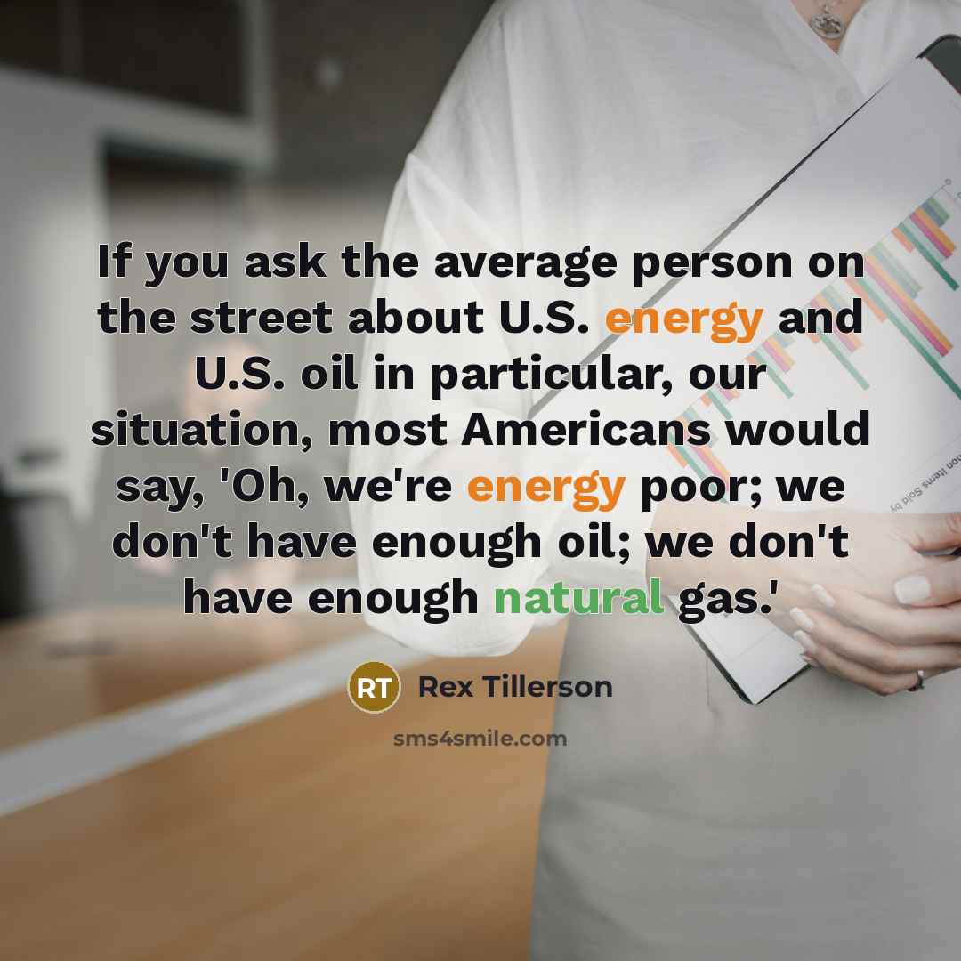 “If you ask the average person on the street about U.S. energy and U.S. oil in particular, our situation, most Americans would say, 'Oh, we're energy poor; we don't have enough oil; we don't have enough natural gas.'” quote by Rex Tillerson