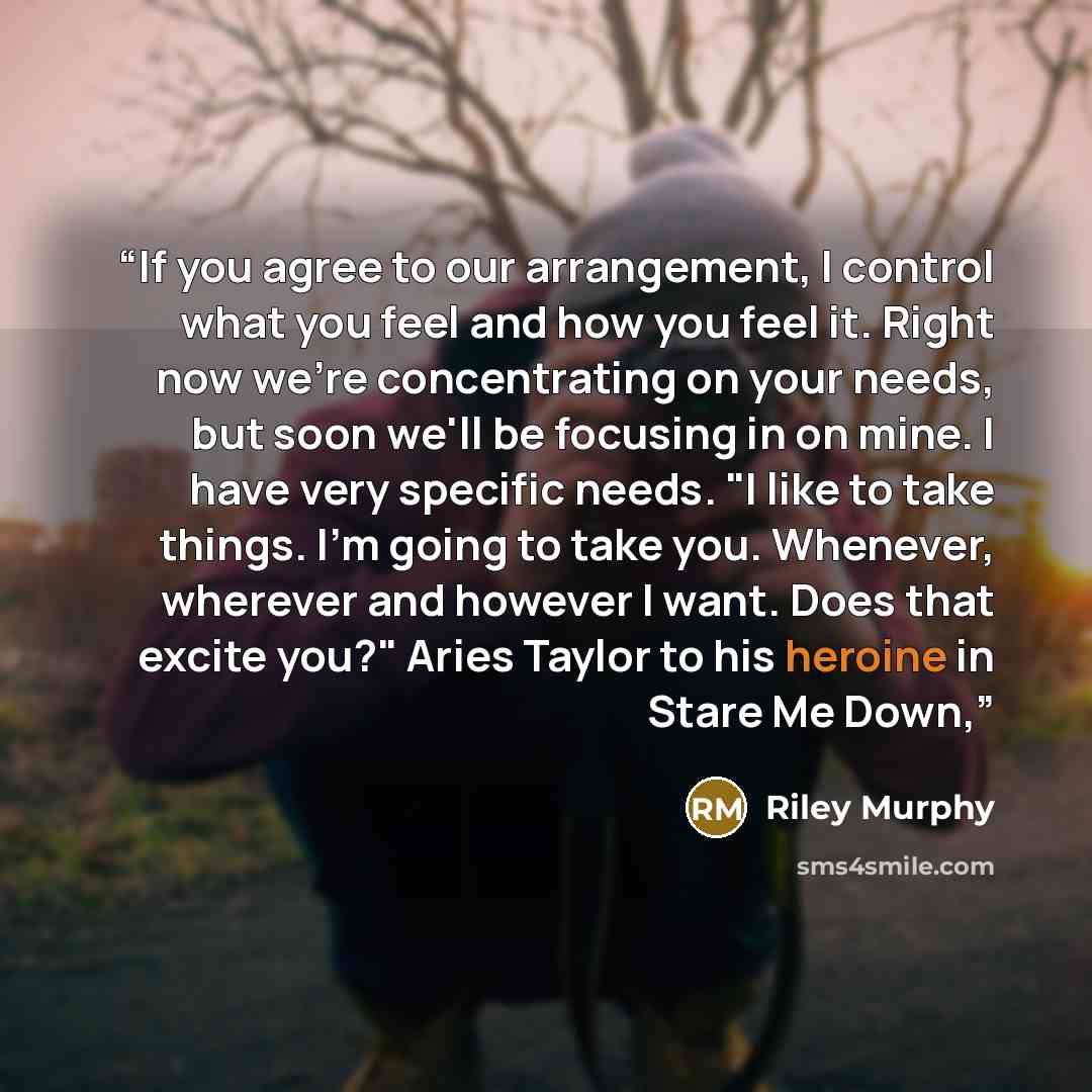 “If you agree to our arrangement, I control what you feel and how you feel it. Right now we're concentrating on your needs, but soon we'll be focusing in on mine. I have very specific needs. "I like to take things. I'm going to take you. Whenever, wherever and however I want. Does that excite you?"…” quote by Riley Murphy