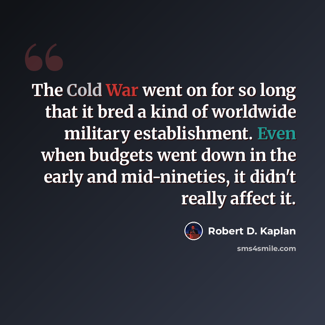 “The Cold War went on for so long that it bred a kind of worldwide military establishment. Even when budgets went down in the early and mid-nineties, it didn't really affect it.” quote by Robert D. Kaplan