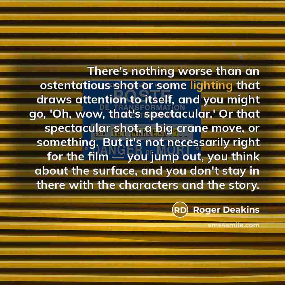 “There's nothing worse than an ostentatious shot or some lighting that draws attention to itself, and you might go, 'Oh, wow, that's spectacular.' Or that spectacular shot, a big crane move, or something. But it's not necessarily right for the film — you jump out, you think about the surface, and…” quote by Roger Deakins