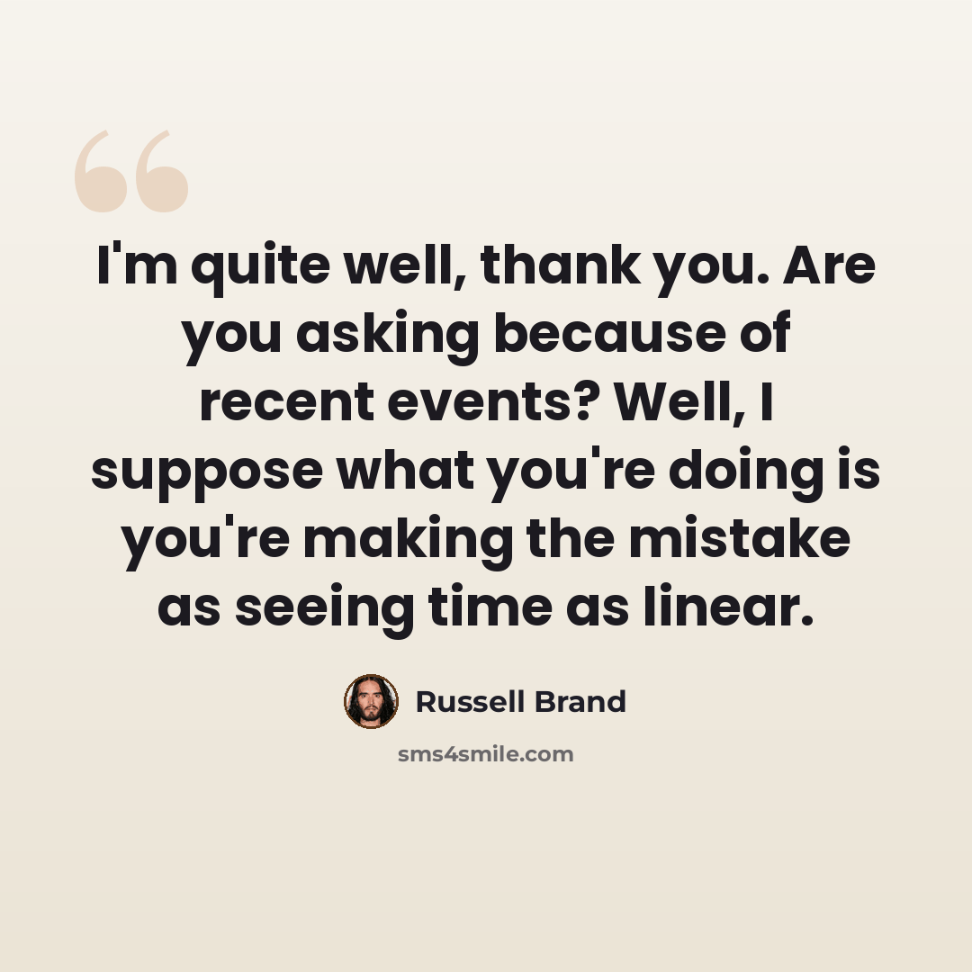 “I'm quite well, thank you. Are you asking because of recent events? Well, I suppose what you're doing is you're making the mistake as seeing time as linear.” quote by Russell Brand