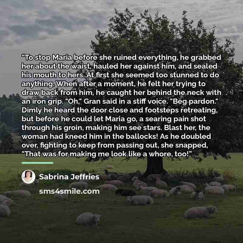 “To stop Maria before she ruined everything, he grabbed her about the waist, hauled her against him, and sealed his mouth to hers. At first she seemed too stunned to do anything. When after a moment, he felt her trying to draw back from him, he caught her behind the neck with an iron grip. "Oh,"…” quote by Sabrina Jeffries