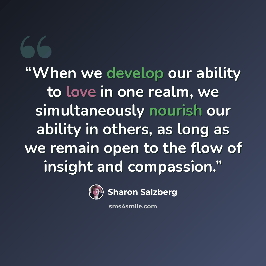 “When we develop our ability to love in one realm, we simultaneously nourish our ability in others, as long as we remain open to the flow of insight and compassion.” quote by Sharon Salzberg
