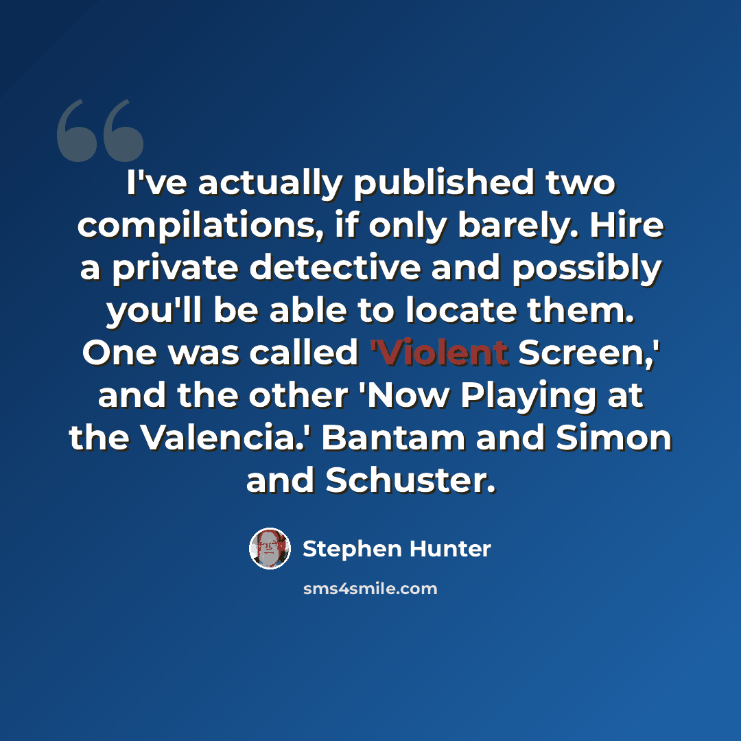 “I've actually published two compilations, if only barely. Hire a private detective and possibly you'll be able to locate them. One was called 'Violent Screen,' and the other 'Now Playing at the Valencia.' Bantam and Simon and Schuster.” quote by Stephen Hunter