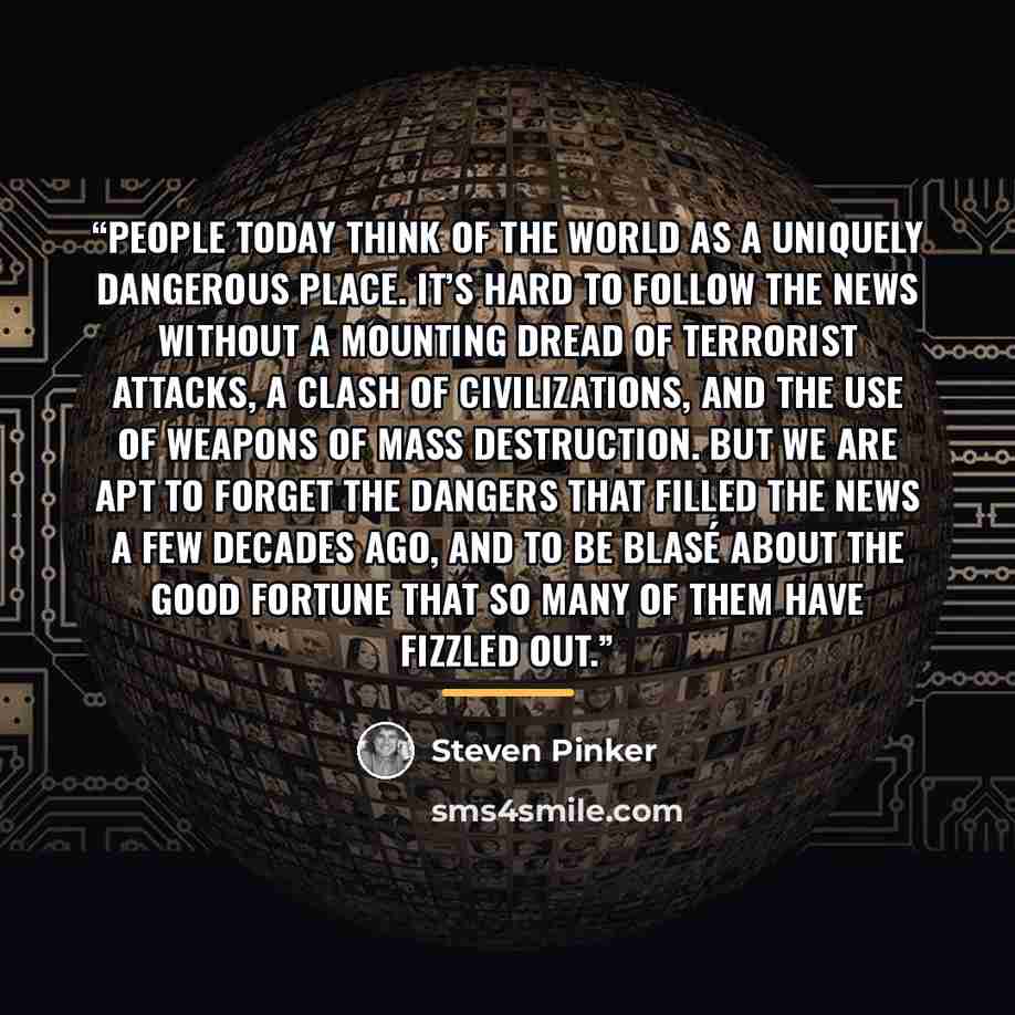 “People today think of the world as a uniquely dangerous place. It’s hard to follow the news without a mounting dread of terrorist attacks, a clash of civilizations, and the use of weapons of mass destruction. But we are apt to forget the dangers that filled the news a few decades ago, and to be…” quote by Steven Pinker