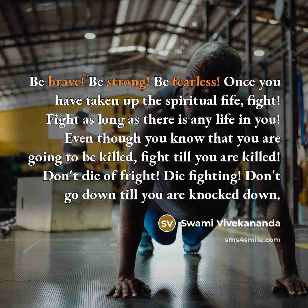 “Be brave! Be strong! Be fearless! Once you have taken up the spiritual fife, fight! Fight as long as there is any life in you! Even though you know that you are going to be killed, fight till you are killed! Don't die of fright! Die fighting! Don't go down till you are knocked down.” quote by Swami Vivekananda