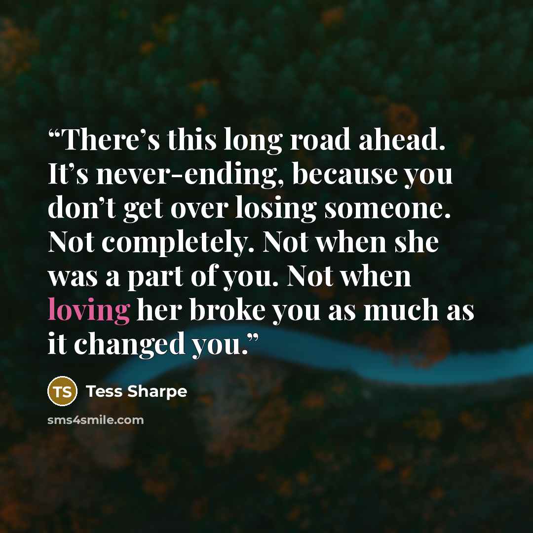 “There’s this long road ahead. It’s never-ending, because you don’t get over losing someone. Not completely. Not when she was a part of you. Not when loving her broke you as much as it changed you.” quote by Tess Sharpe