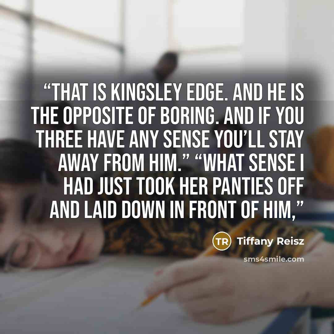 “That is Kingsley Edge. And he is the opposite of boring. And if you three have any sense you’ll stay away from him.” “What sense I had just took her panties off and laid down in front of him,” quote by Tiffany Reisz