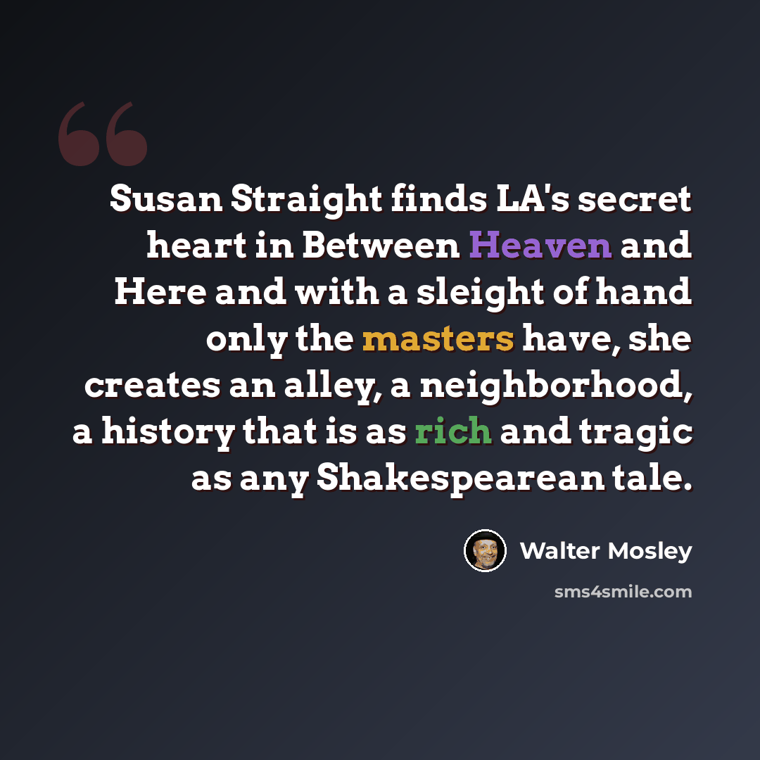 “Susan Straight finds LA's secret heart in Between Heaven and Here and with a sleight of hand only the masters have, she creates an alley, a neighborhood, a history that is as rich and tragic as any Shakespearean tale.” quote by Walter Mosley