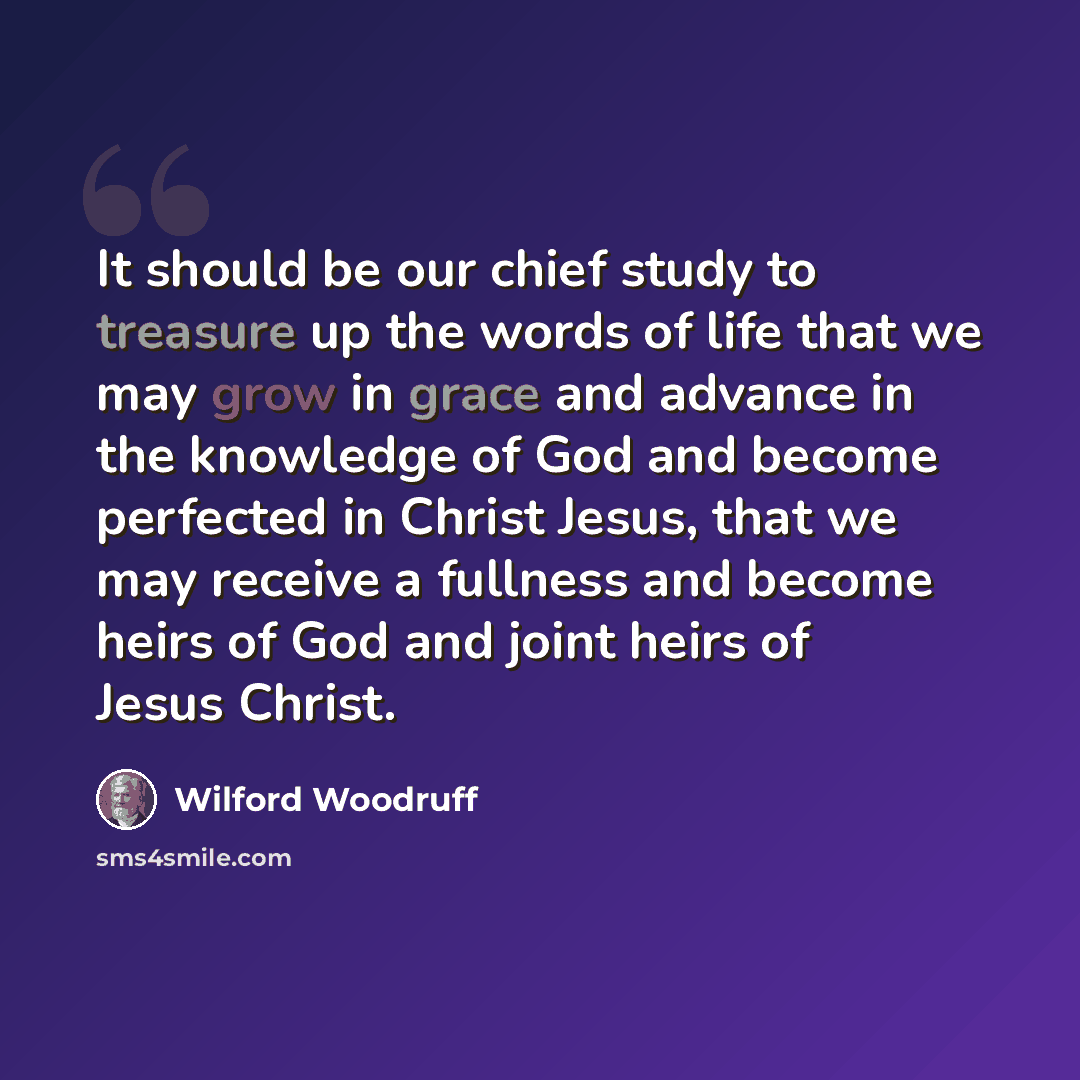 “It should be our chief study to treasure up the words of life that we may grow in grace and advance in the knowledge of God and become perfected in Christ Jesus, that we may receive a fullness and become heirs of God and joint heirs of Jesus Christ.” quote by Wilford Woodruff