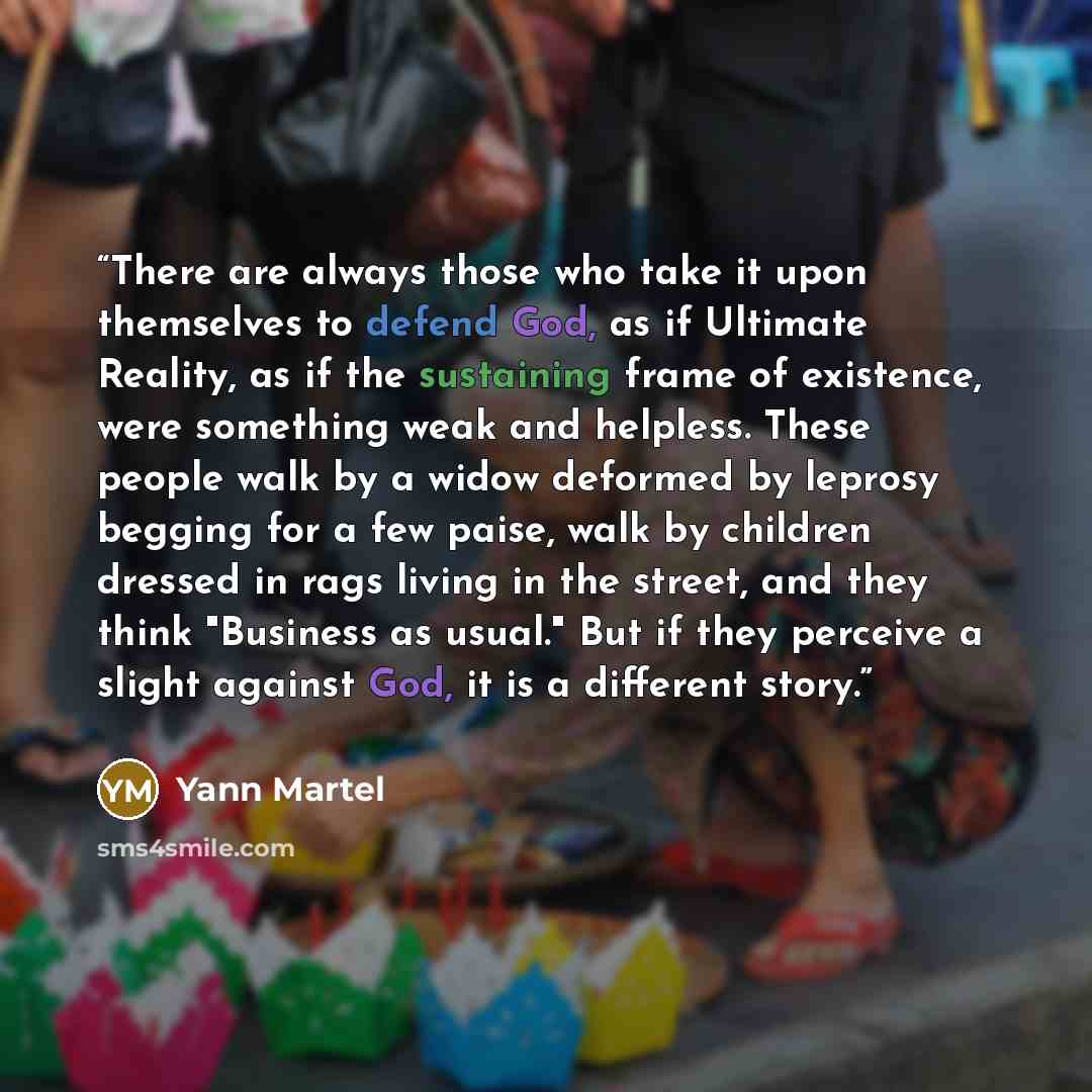 “There are always those who take it upon themselves to defend God, as if Ultimate Reality, as if the sustaining frame of existence, were something weak and helpless. These people walk by a widow deformed by leprosy begging for a few paise, walk by children dressed in rags living in the street, and…” quote by Yann Martel