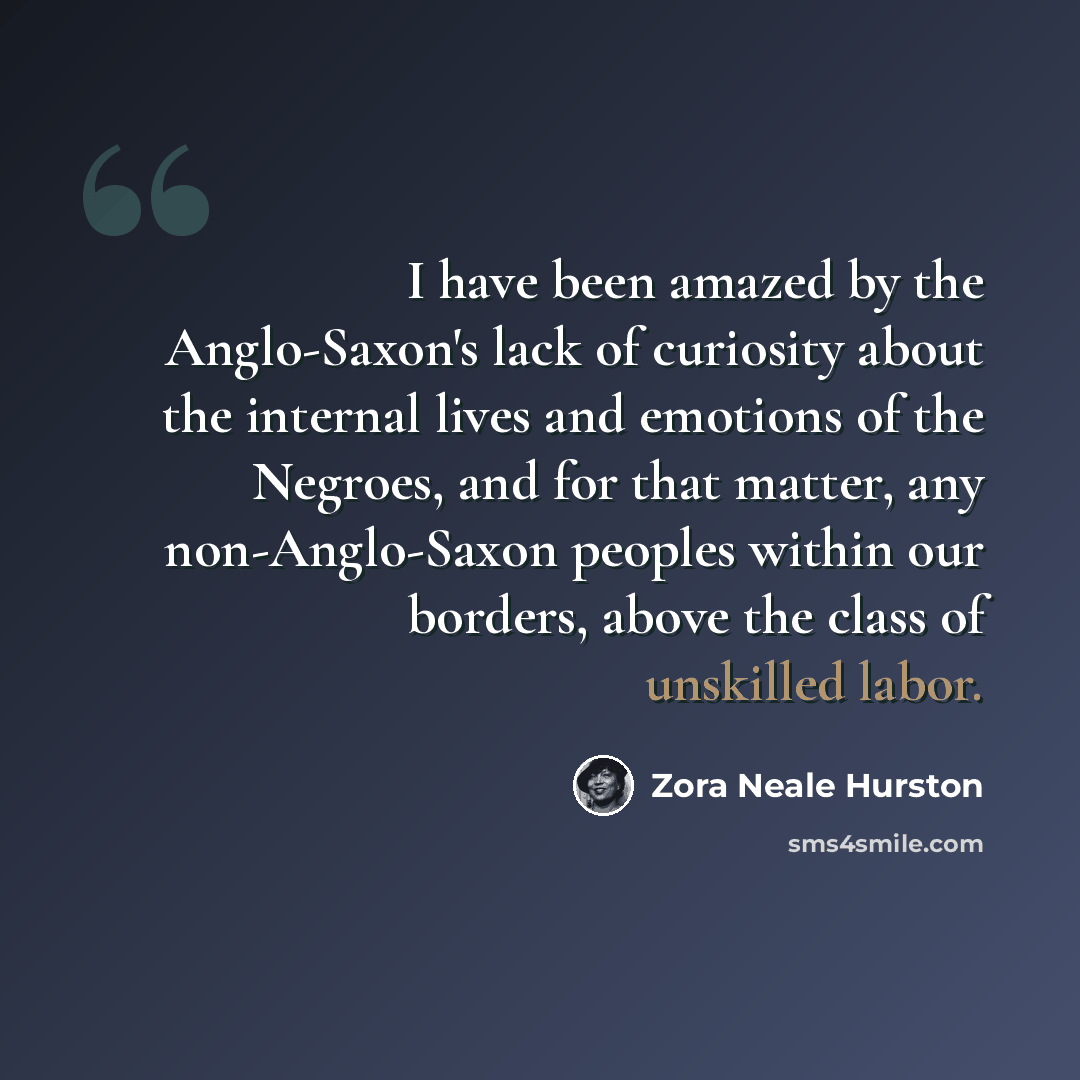 “I have been amazed by the Anglo-Saxon's lack of curiosity about the internal lives and emotions of the Negroes, and for that matter, any non-Anglo-Saxon peoples within our borders, above the class of unskilled labor.” quote by Zora Neale Hurston
